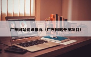 亳州广东网站建设推荐（广东网站开发项目）