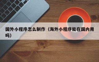 亳州国外小程序怎么制作（海外小程序能在国内用吗）