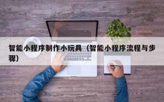 亳州智能小程序制作小玩具（智能小程序流程与步骤）