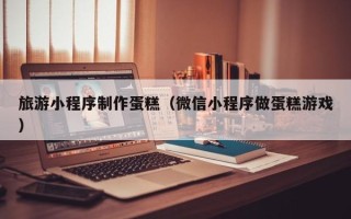 亳州旅游小程序制作蛋糕（微信小程序做蛋糕游戏）
